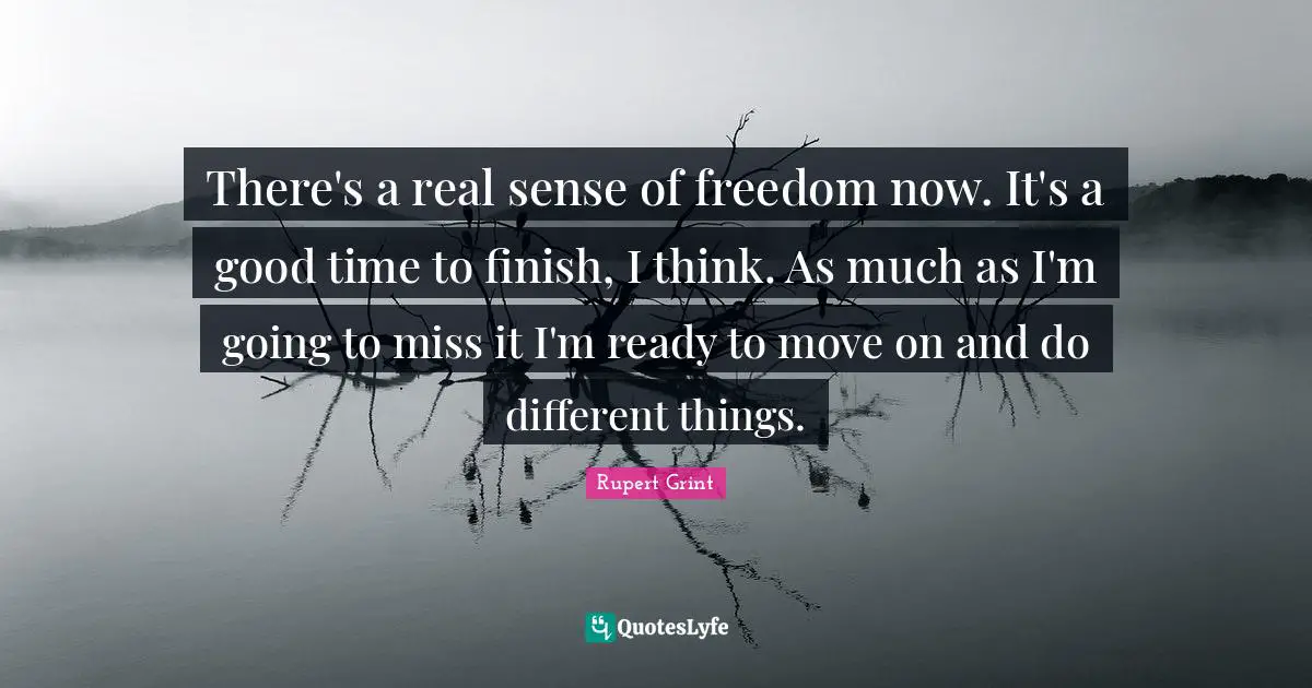 There's a real sense of freedom now. It's a good time to finish, I think. As much as I'm going to miss it I'm ready to move on and do different things.