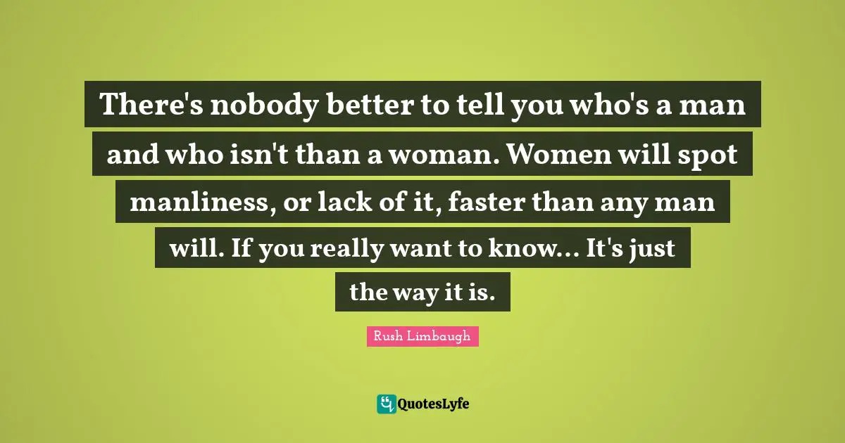 There's nobody better to tell you who's a man and who isn't than a woman. Women will spot manliness, or lack of it, faster than any man will. If you really want to know... It's just the way it is.