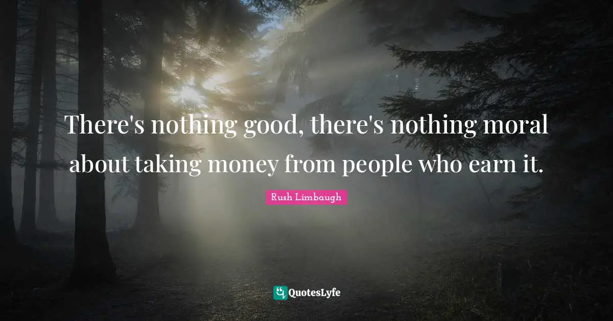 There's nothing good, there's nothing moral about taking money from people who earn it.