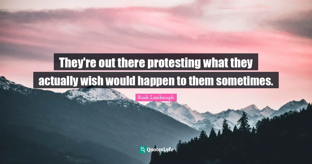 They're out there protesting what they actually wish would happen to them sometimes.