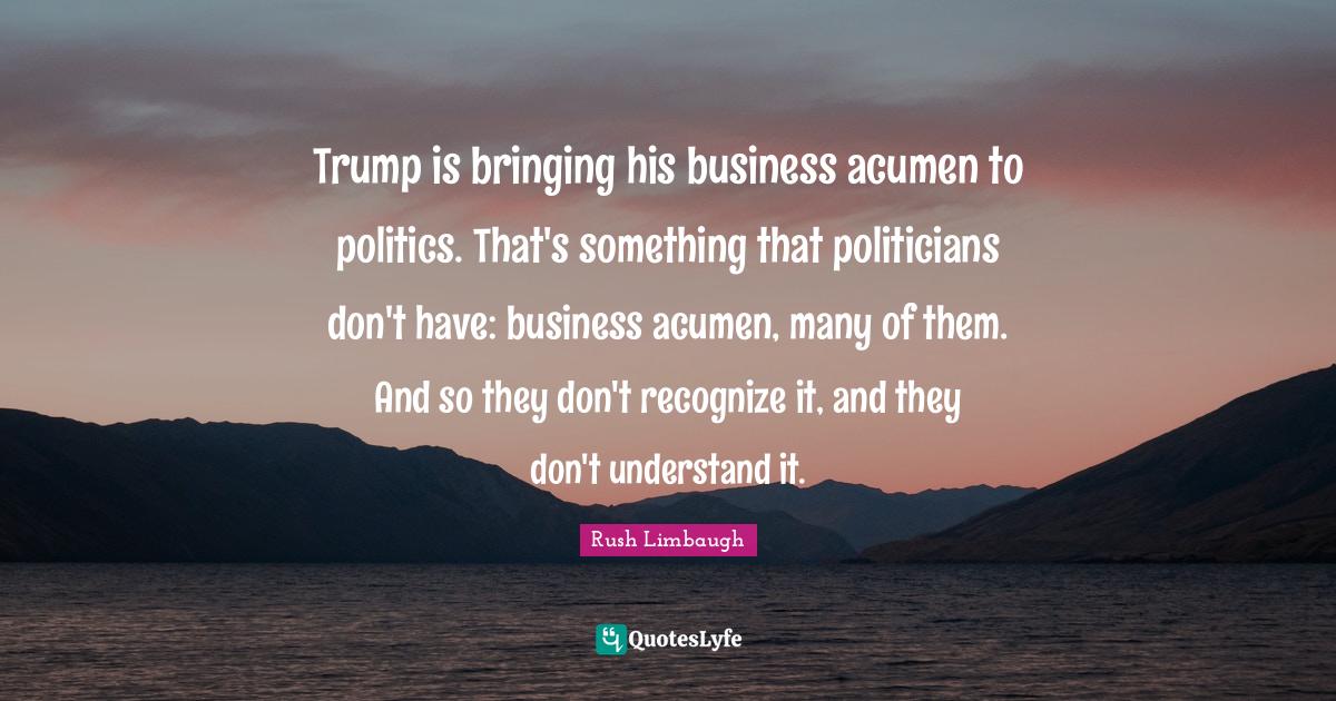 Trump is bringing his business acumen to politics. That's something that politicians don't have: business acumen, many of them. And so they don't recognize it, and they don't understand it.