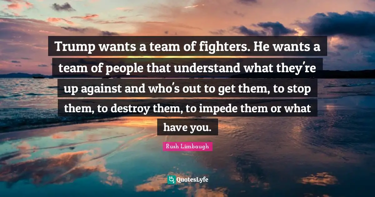 Trump wants a team of fighters. He wants a team of people that understand what they're up against and who's out to get them, to stop them, to destroy them, to impede them or what have you.