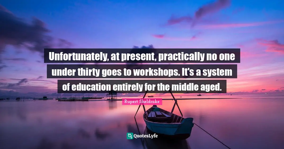 Unfortunately, at present, practically no one under thirty goes to workshops. It's a system of education entirely for the middle aged.