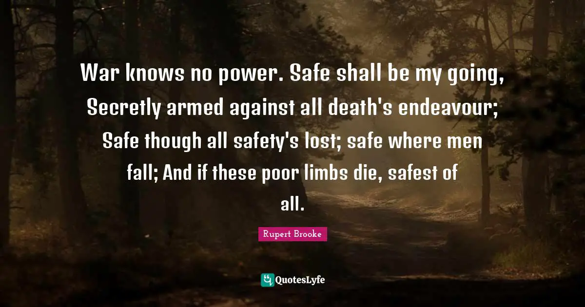 Rupert Brooke Quotes: "War knows no power. Safe shall be my going, Secretly armed against all death's endeavour; Safe though all safety's lost; safe where men fall; And if these poor limbs die, safest of all."