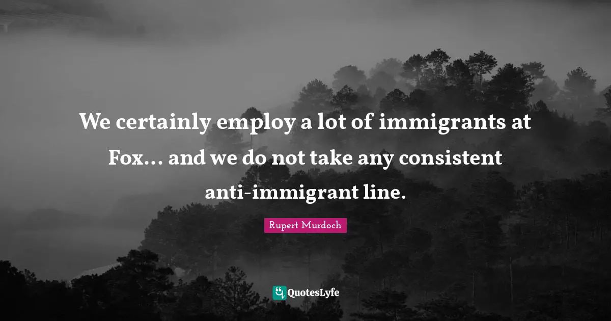 Be Consistent Quotes: "We certainly employ a lot of immigrants at Fox... and we do not take any consistent anti-immigrant line."