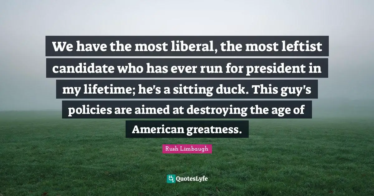 We have the most liberal, the most leftist candidate who has ever run for president in my lifetime; he's a sitting duck. This guy's policies are aimed at destroying the age of American greatness.