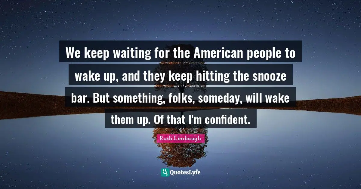 We keep waiting for the American people to wake up, and they keep hitting the snooze bar. But something, folks, someday, will wake them up. Of that I'm confident.