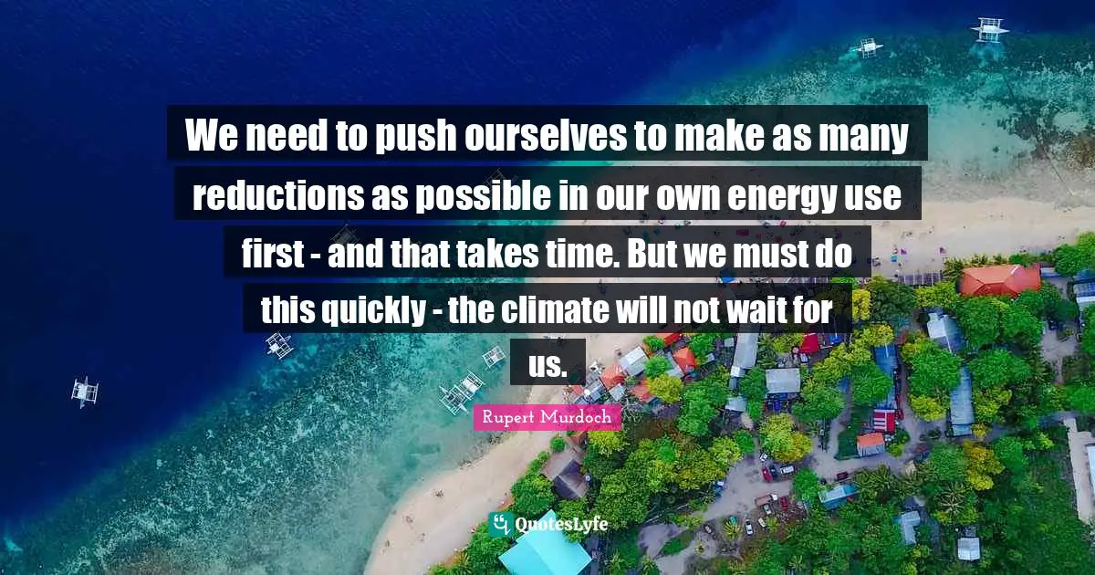 Rupert Murdoch Quotes: "We need to push ourselves to make as many reductions as possible in our own energy use first - and that takes time. But we must do this quickly - the climate will not wait for us."