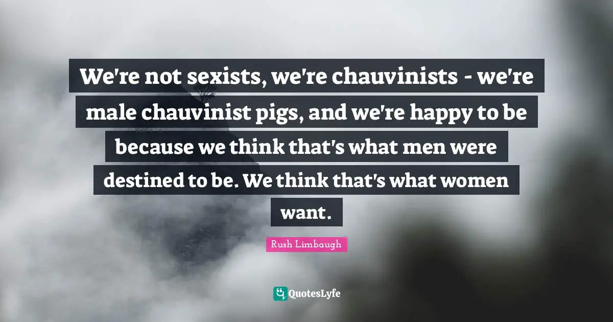 We're not sexists, we're chauvinists - we're male chauvinist pigs, and we're happy to be because we think that's what men were destined to be. We think that's what women want.