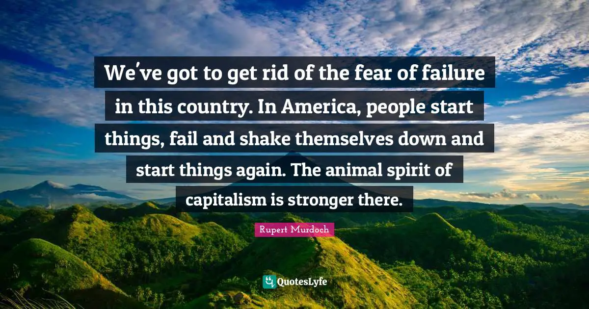 Rupert Murdoch Quotes: "We've got to get rid of the fear of failure in this country. In America, people start things, fail and shake themselves down and start things again. The animal spirit of capitalism is stronger there."