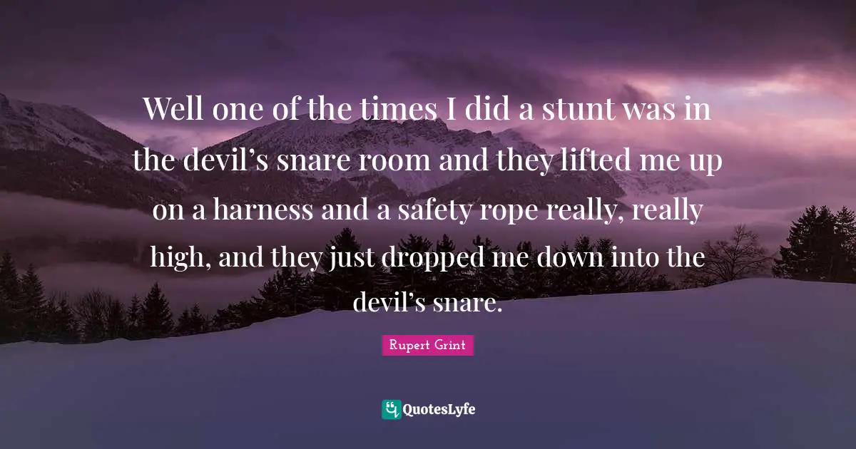 Well one of the times I did a stunt was in the devil’s snare room and they lifted me up on a harness and a safety rope really, really high, and they just dropped me down into the devil’s snare.