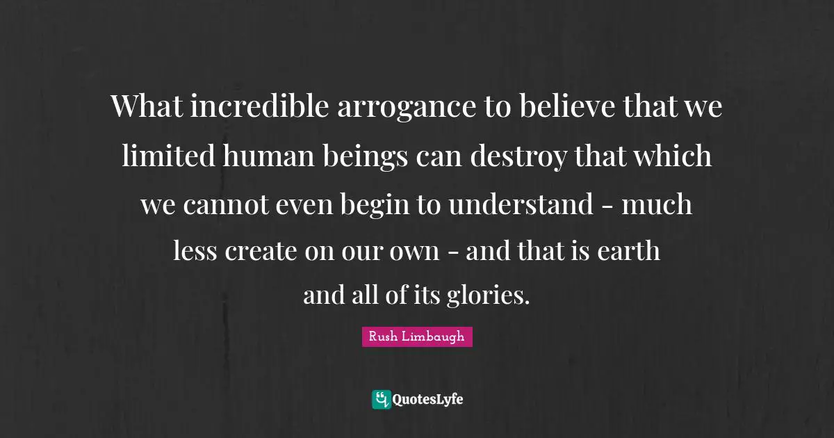 What incredible arrogance to believe that we limited human beings can destroy that which we cannot even begin to understand - much less create on our own - and that is earth and all of its glories.