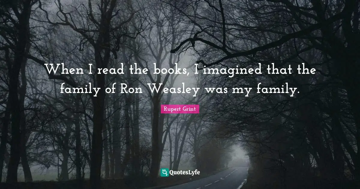 When I read the books, I imagined that the family of Ron Weasley was my family.