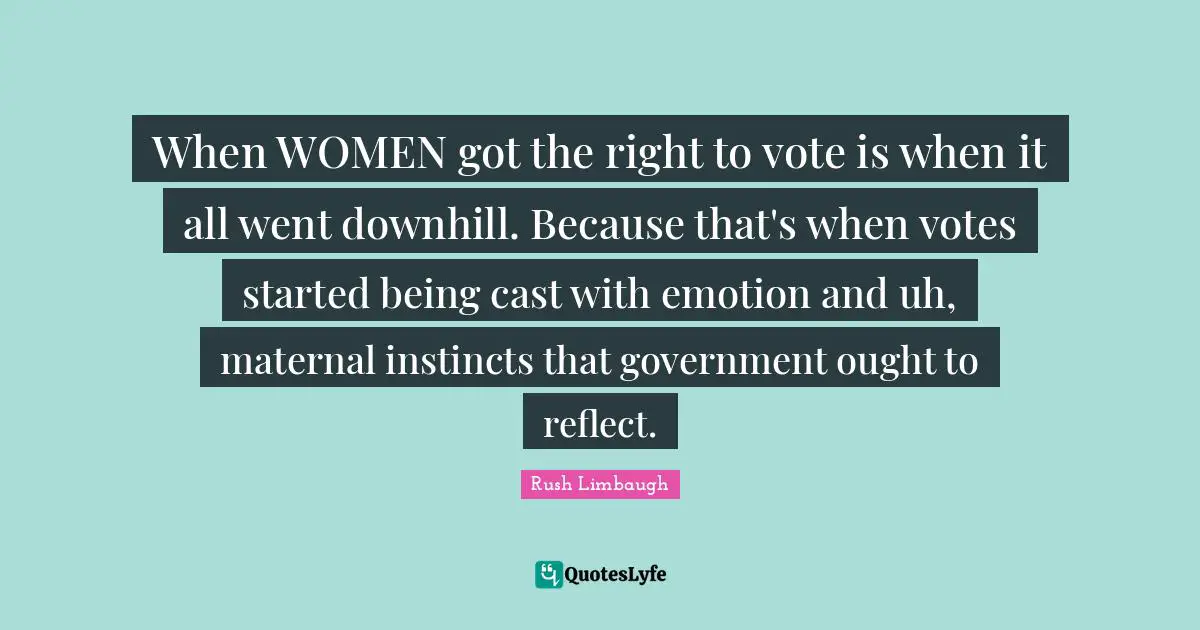 When WOMEN got the right to vote is when it all went downhill. Because that's when votes started being cast with emotion and uh, maternal instincts that government ought to reflect.