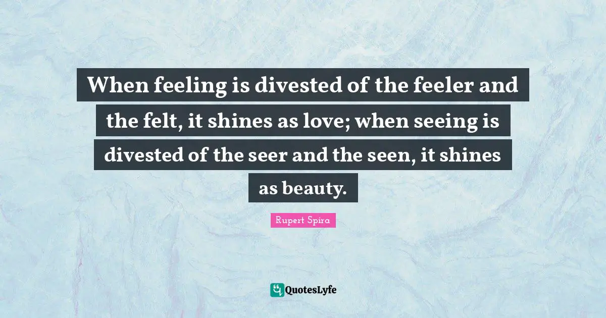 When feeling is divested of the feeler and the felt, it shines as love; when seeing is divested of the seer and the seen, it shines as beauty.