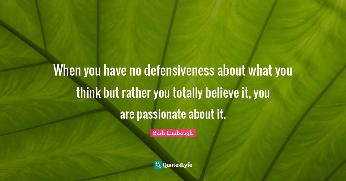 When you have no defensiveness about what you think but rather you totally believe it, you are passionate about it.