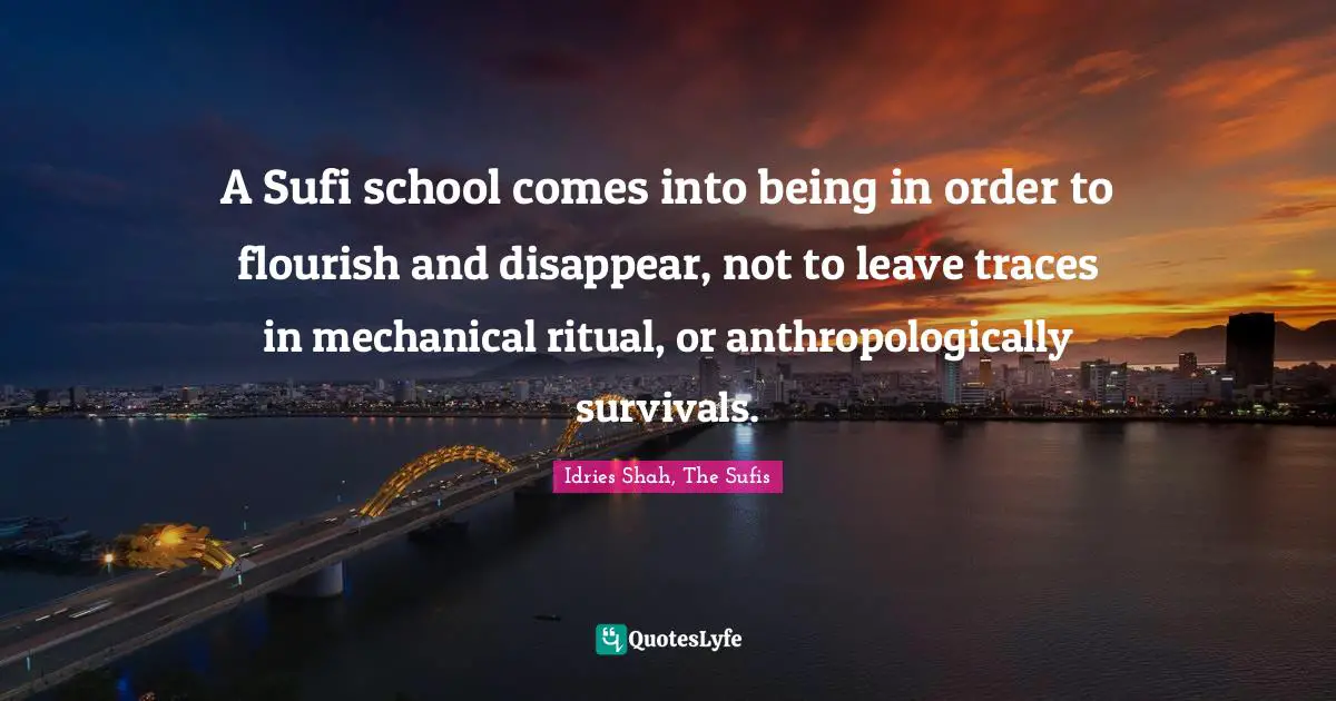 A Sufi school comes into being in order to flourish and disappear, not to leave traces in mechanical ritual, or anthropologically survivals.
