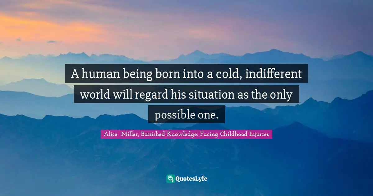 A human being born into a cold, indifferent world will regard his situation as the only possible one.
