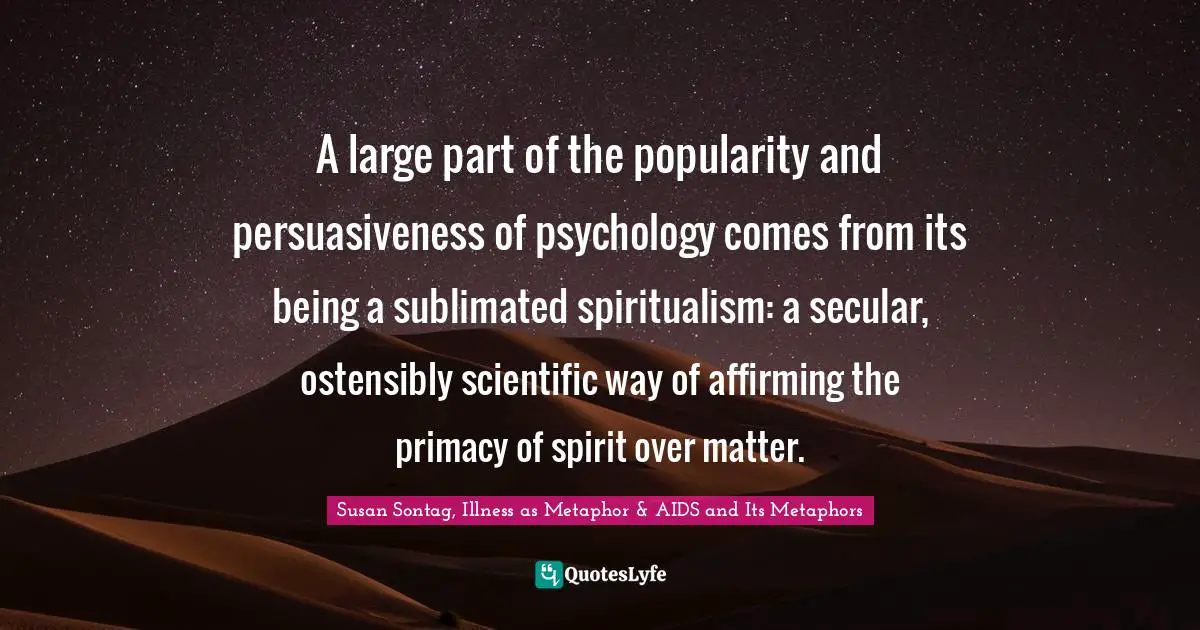 A large part of the popularity and persuasiveness of psychology comes from its being a sublimated spiritualism: a secular, ostensibly scientific way of affirming the primacy of spirit over matter.