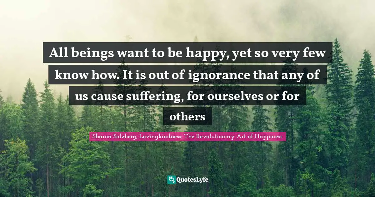All beings want to be happy, yet so very few know how. It is out of ignorance that any of us cause suffering, for ourselves or for others