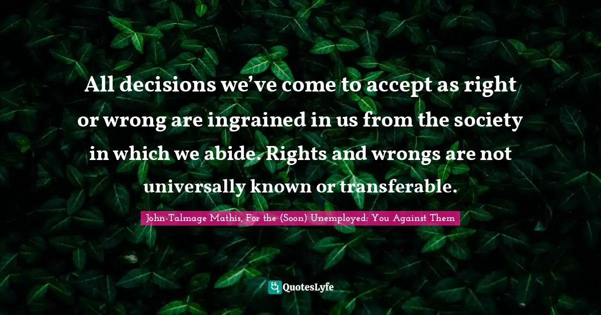 All decisions we’ve come to accept as right or wrong are ingrained in us from the society in which we abide. Rights and wrongs are not universally known or transferable.