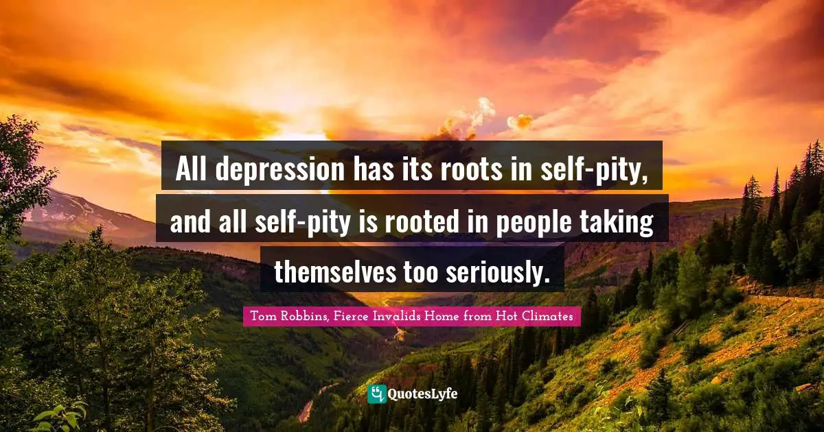 All depression has its roots in self-pity, and all self-pity is rooted in people taking themselves too seriously.