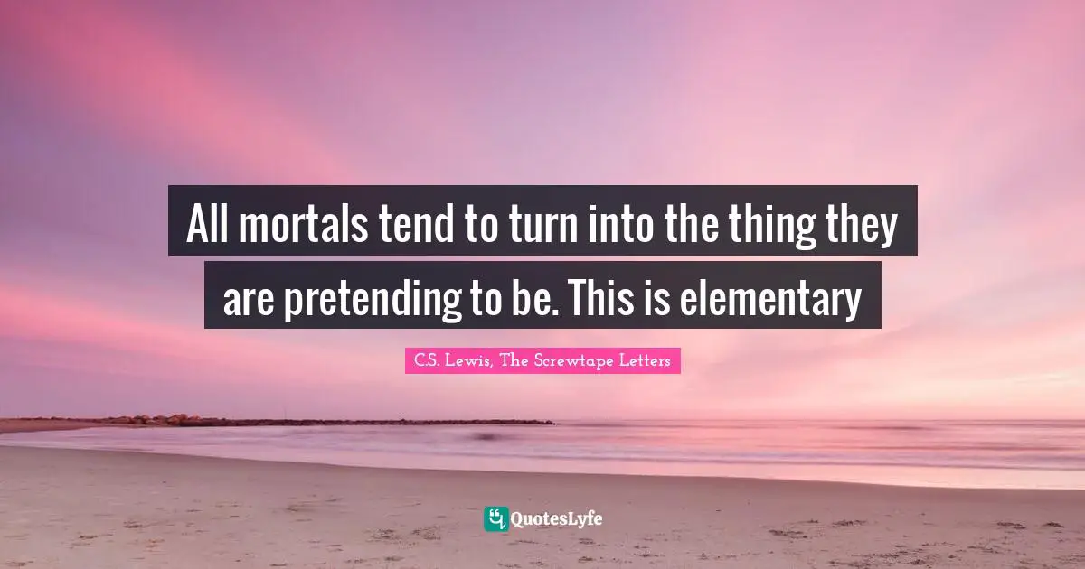 All mortals tend to turn into the thing they are pretending to be. This is elementary