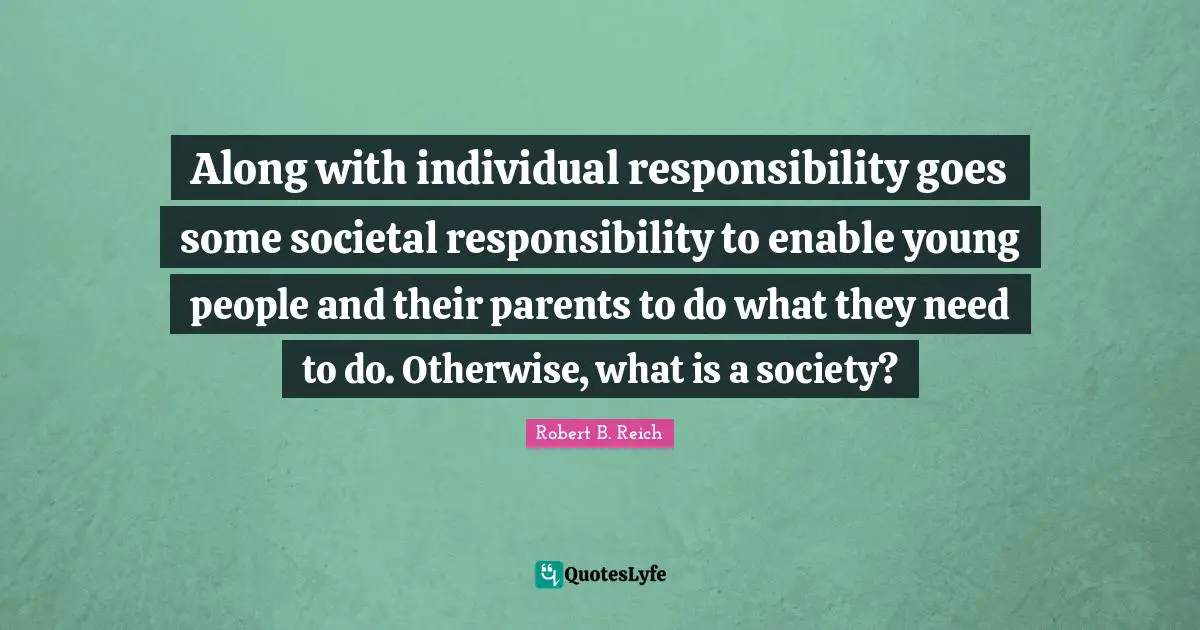 Along with individual responsibility goes some societal responsibility to enable young people and their parents to do what they need to do. Otherwise, what is a society?