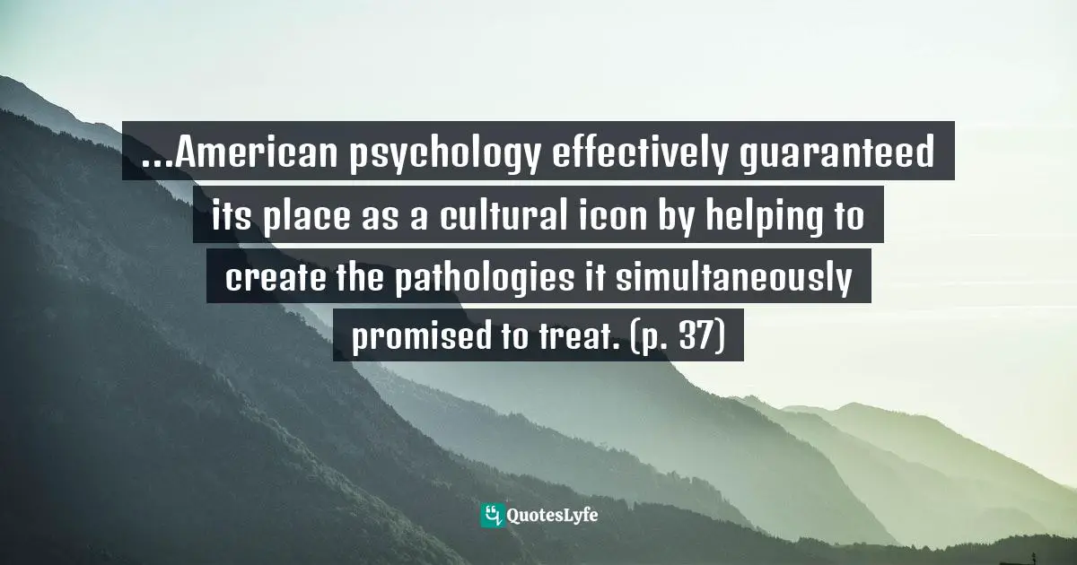 ...American psychology effectively guaranteed its place as a cultural icon by helping to create the pathologies it simultaneously promised to treat. (p. 37)