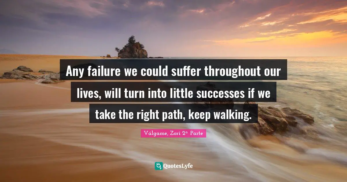 Any failure we could suffer throughout our lives, will turn into little successes if we take the right path, keep walking.