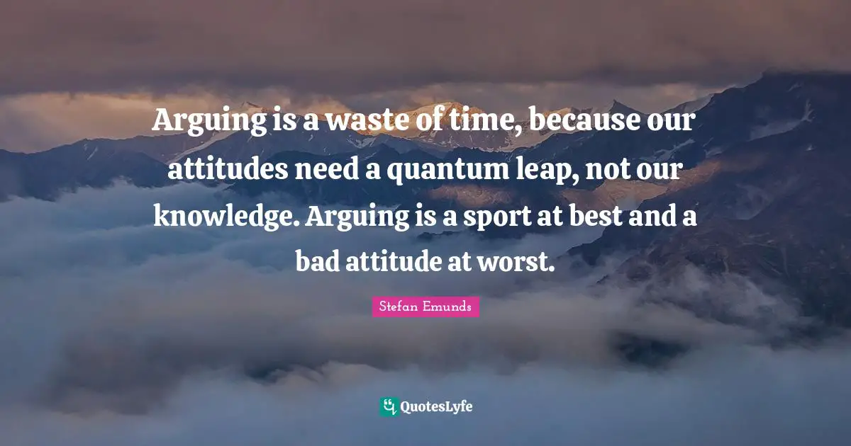 Arguing is a waste of time, because our attitudes need a quantum leap, not our knowledge. Arguing is a sport at best and a bad attitude at worst.