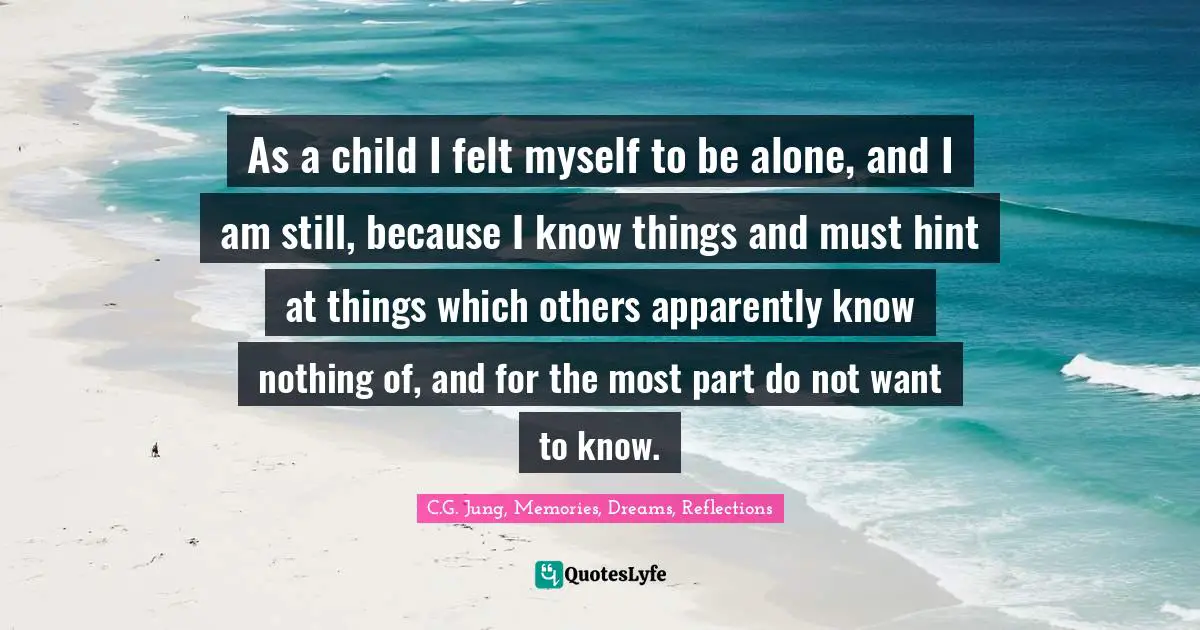 As a child I felt myself to be alone, and I am still, because I know things and must hint at things which others apparently know nothing of, and for the most part do not want to know.