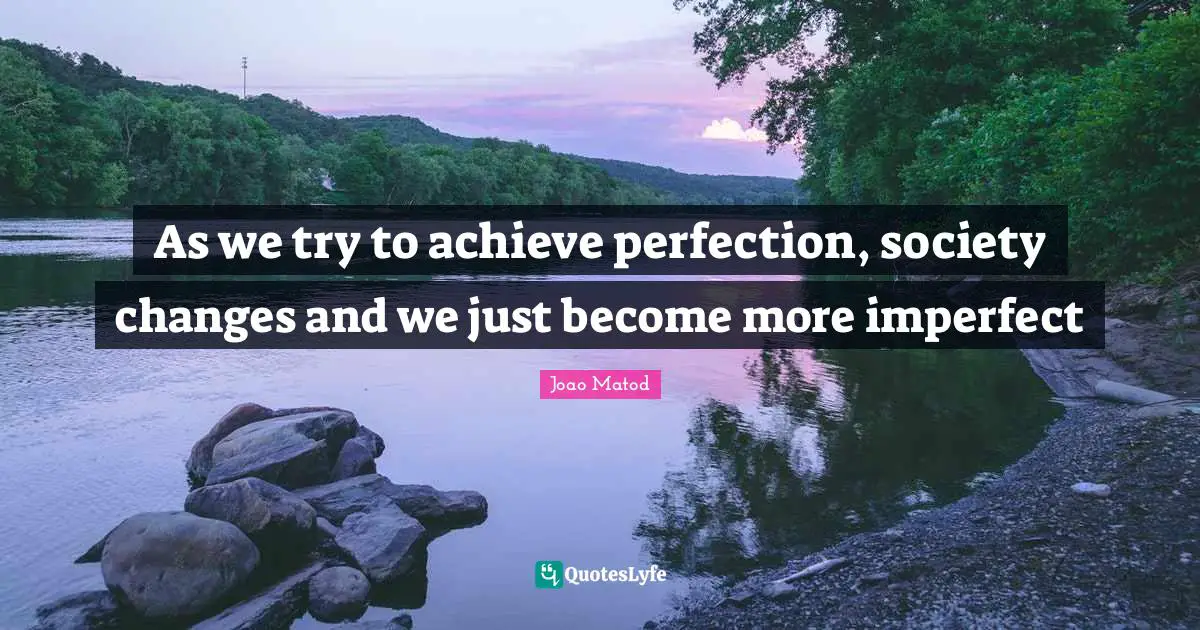 As we try to achieve perfection, society changes and we just become more imperfect