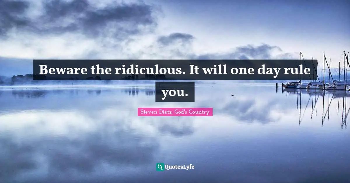 Beware the ridiculous. It will one day rule you.