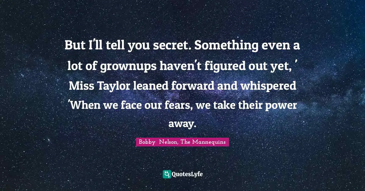 But I'll tell you secret. Something even a lot of grownups haven't figured out yet, ' Miss Taylor leaned forward and whispered 'When we face our fears, we take their power away.