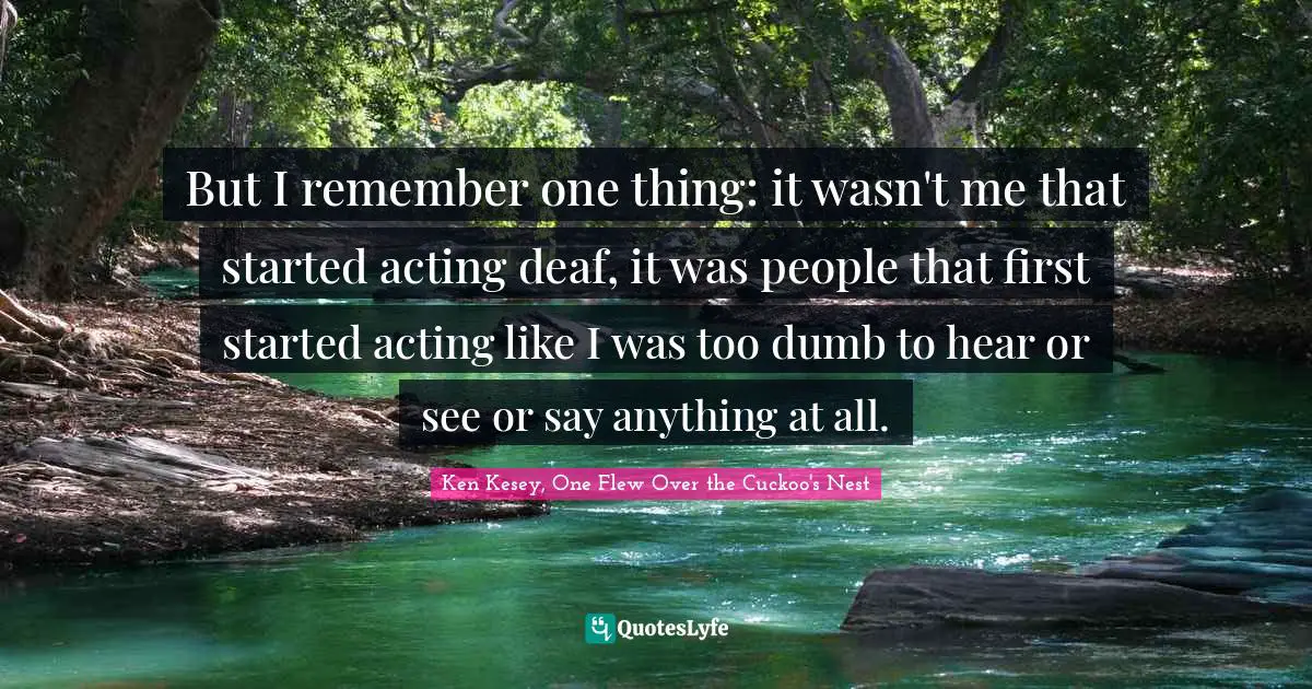 But I remember one thing: it wasn't me that started acting deaf, it was people that first started acting like I was too dumb to hear or see or say anything at all.