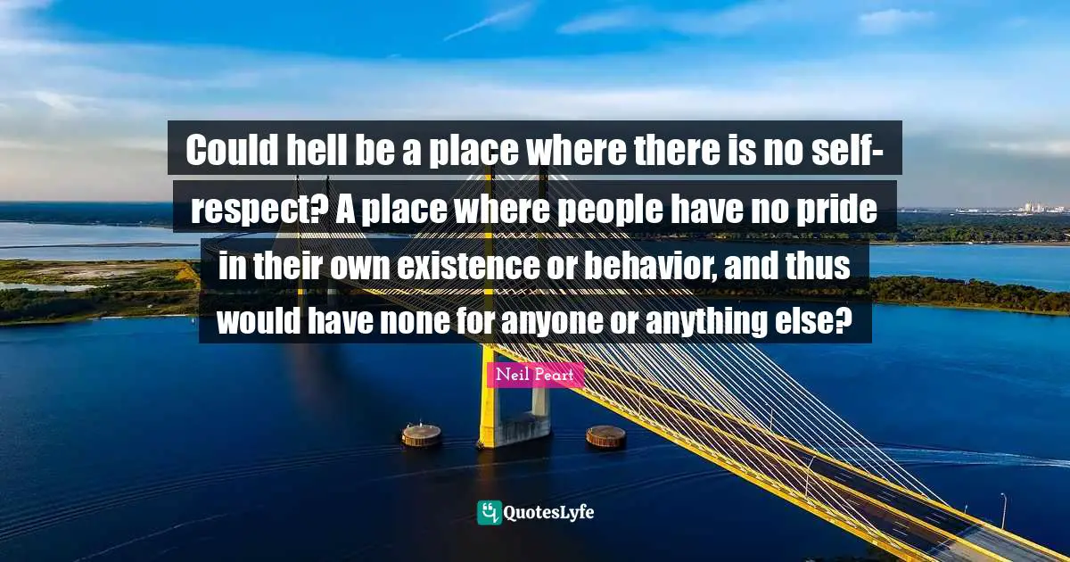 Neil Peart Quotes: "Could hell be a place where there is no self-respect? A place where people have no pride in their own existence or behavior, and thus would have none for anyone or anything else?"