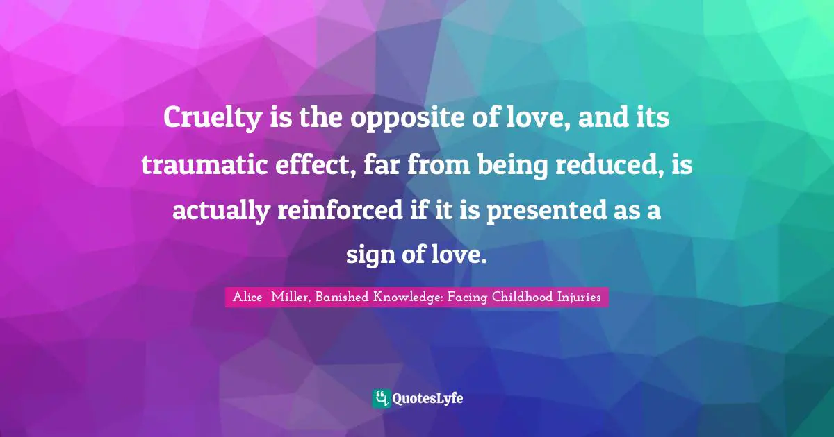 Cruelty is the opposite of love, and its traumatic effect, far from being reduced, is actually reinforced if it is presented as a sign of love.