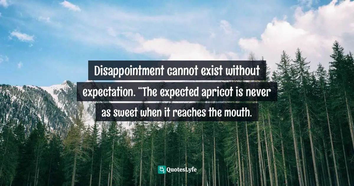 Disappointment cannot exist without expectation. “The expected apricot is never as sweet when it reaches the mouth.