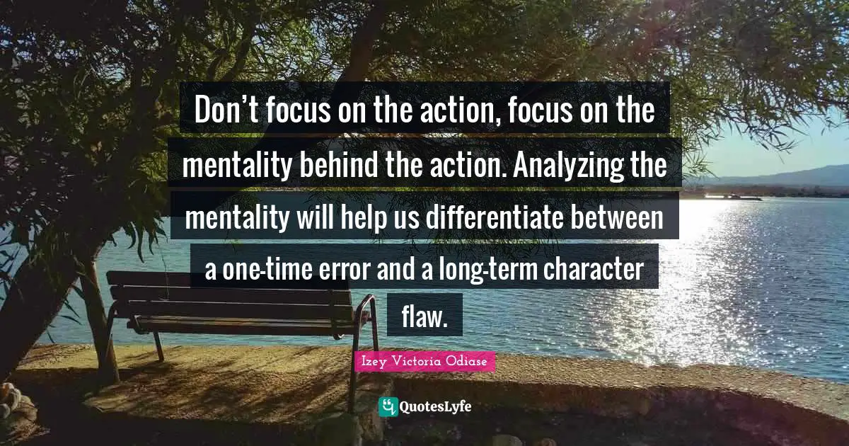 Izey Victoria Odiase Quotes: "Don’t focus on the action, focus on the mentality behind the action. Analyzing the mentality will help us differentiate between a one-time error and a long-term character flaw."
