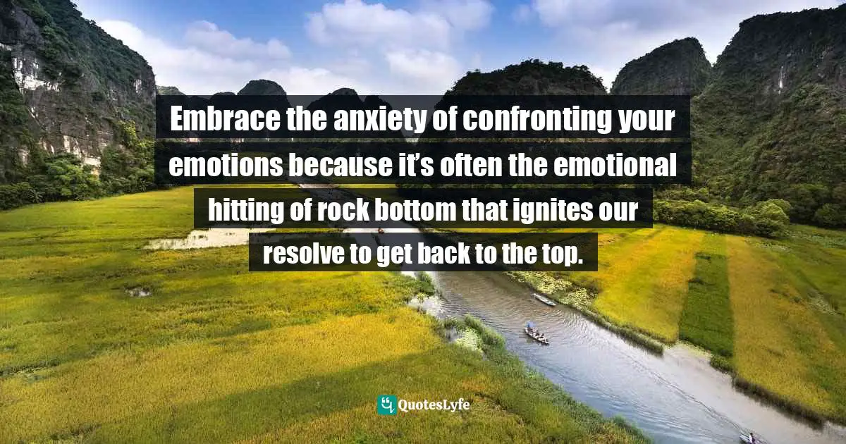 Embrace the anxiety of confronting your emotions because it’s often the emotional hitting of rock bottom that ignites our resolve to get back to the top.