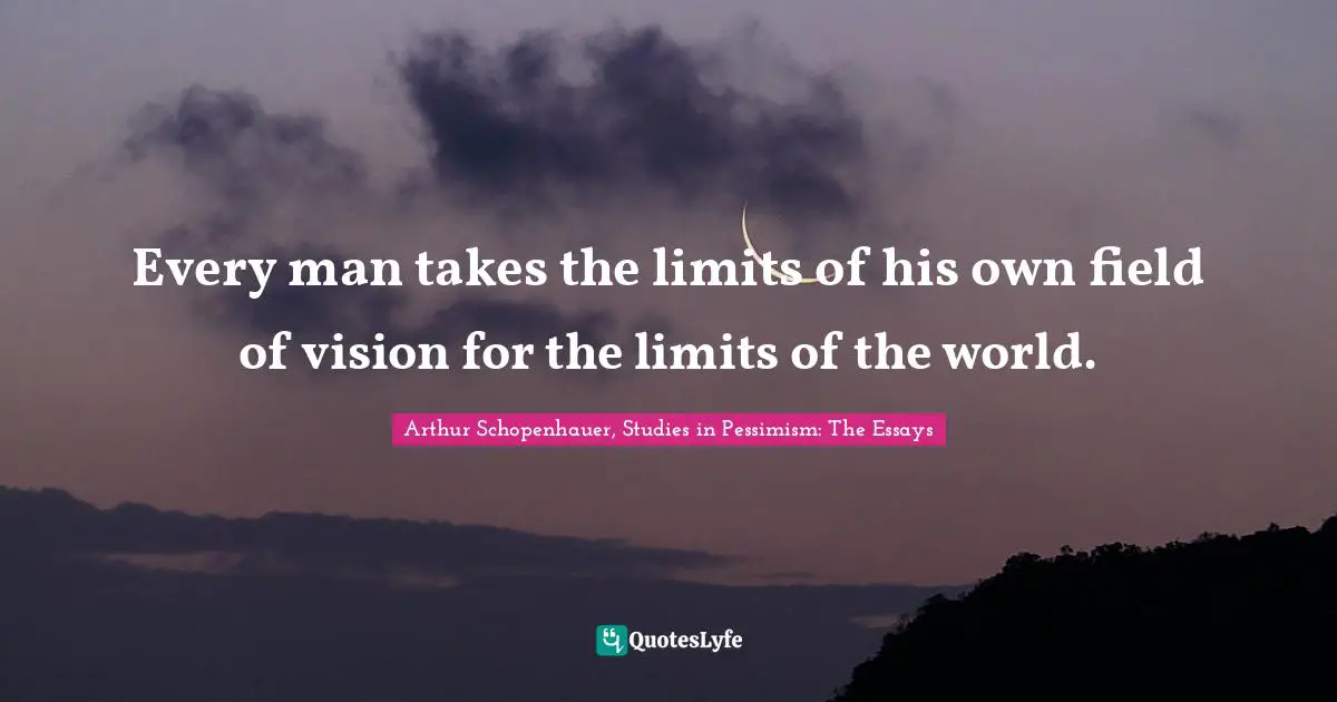 Every man takes the limits of his own field of vision for the limits of the world.