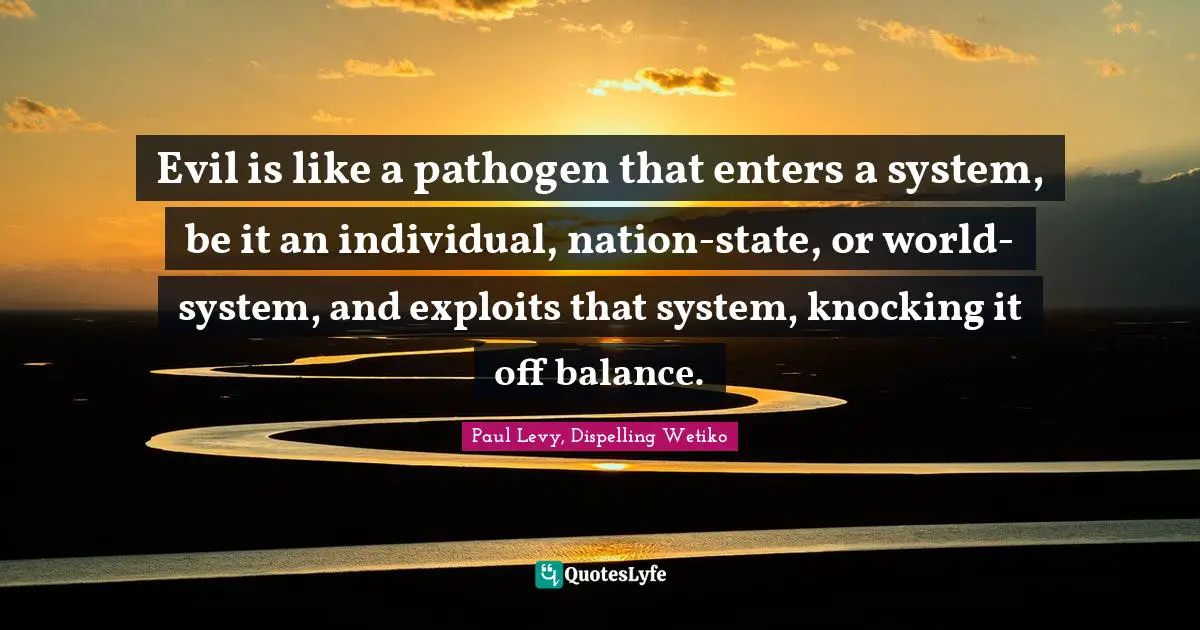 Evil is like a pathogen that enters a system, be it an individual, nation-state, or world-system, and exploits that system, knocking it off balance.