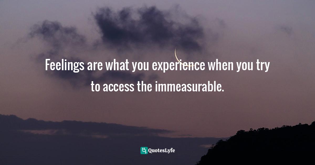 Feelings are what you experience when you try to access the immeasurable.