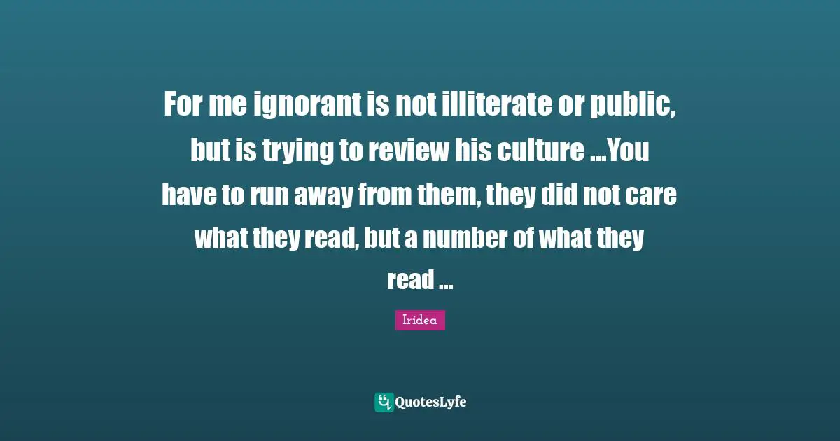 For me ignorant is not illiterate or public, but is trying to review his culture ...You have to run away from them, they did not care what they read, but a number of what they read ...