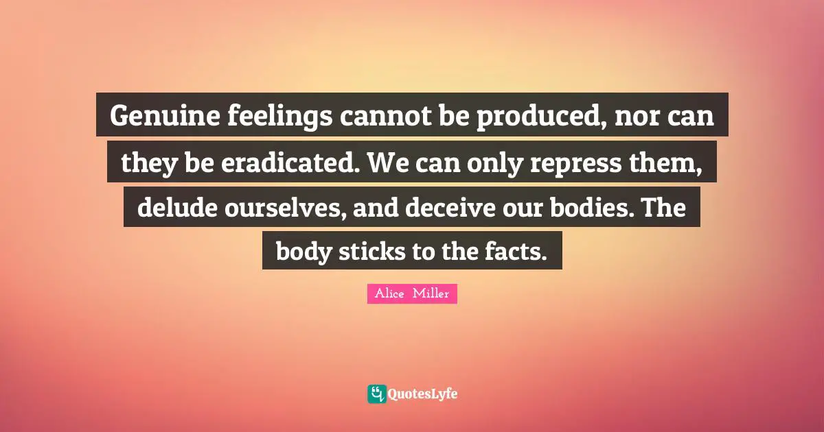 Genuine feelings cannot be produced, nor can they be eradicated. We can only repress them, delude ourselves, and deceive our bodies. The body sticks to the facts.