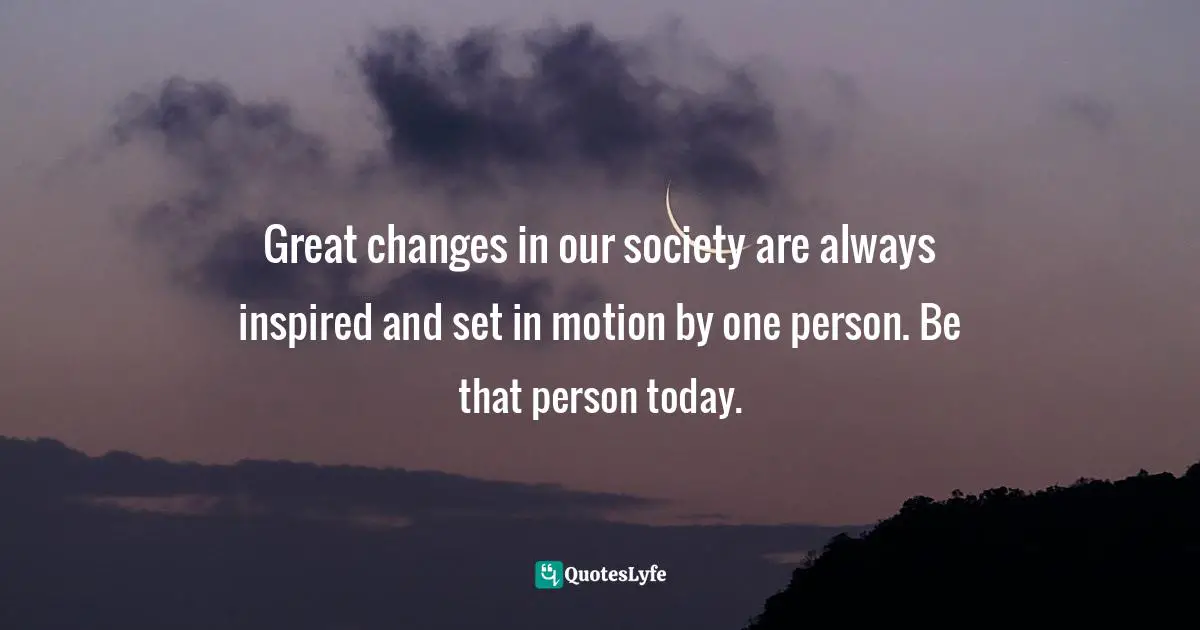 Great changes in our society are always inspired and set in motion by one person. Be that person today.