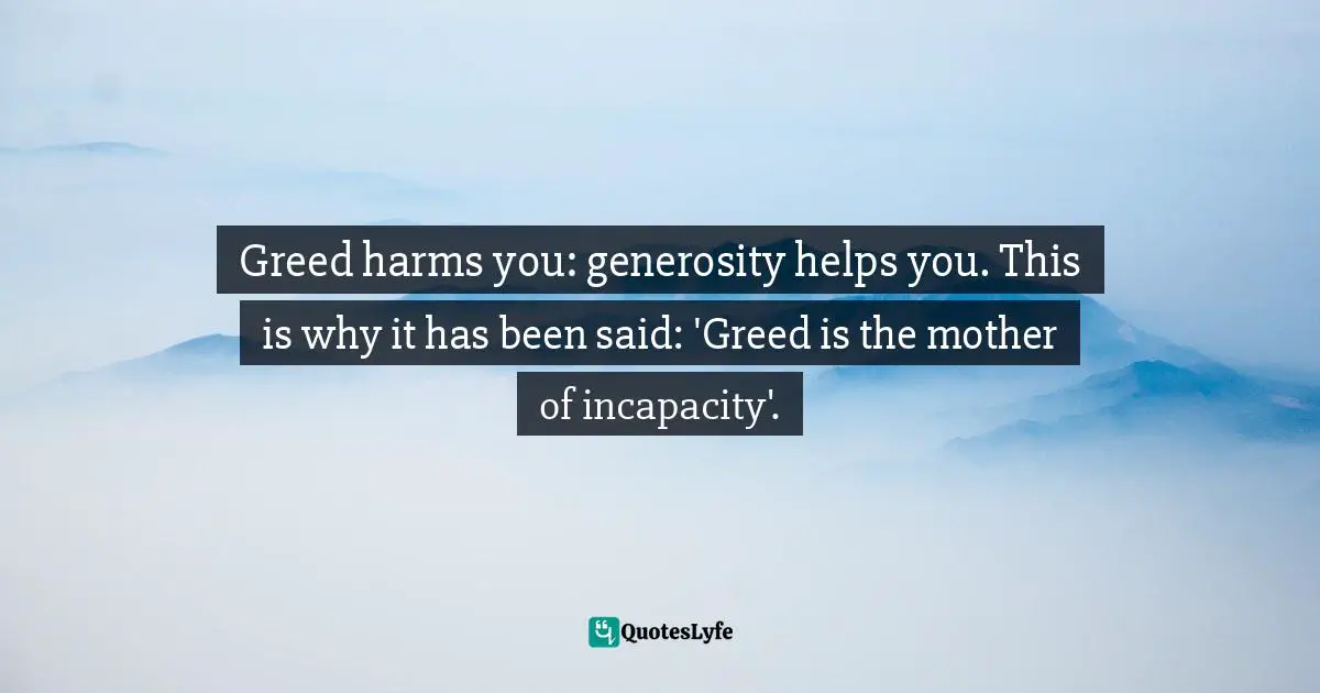 Greed harms you: generosity helps you. This is why it has been said: 'Greed is the mother of incapacity'.