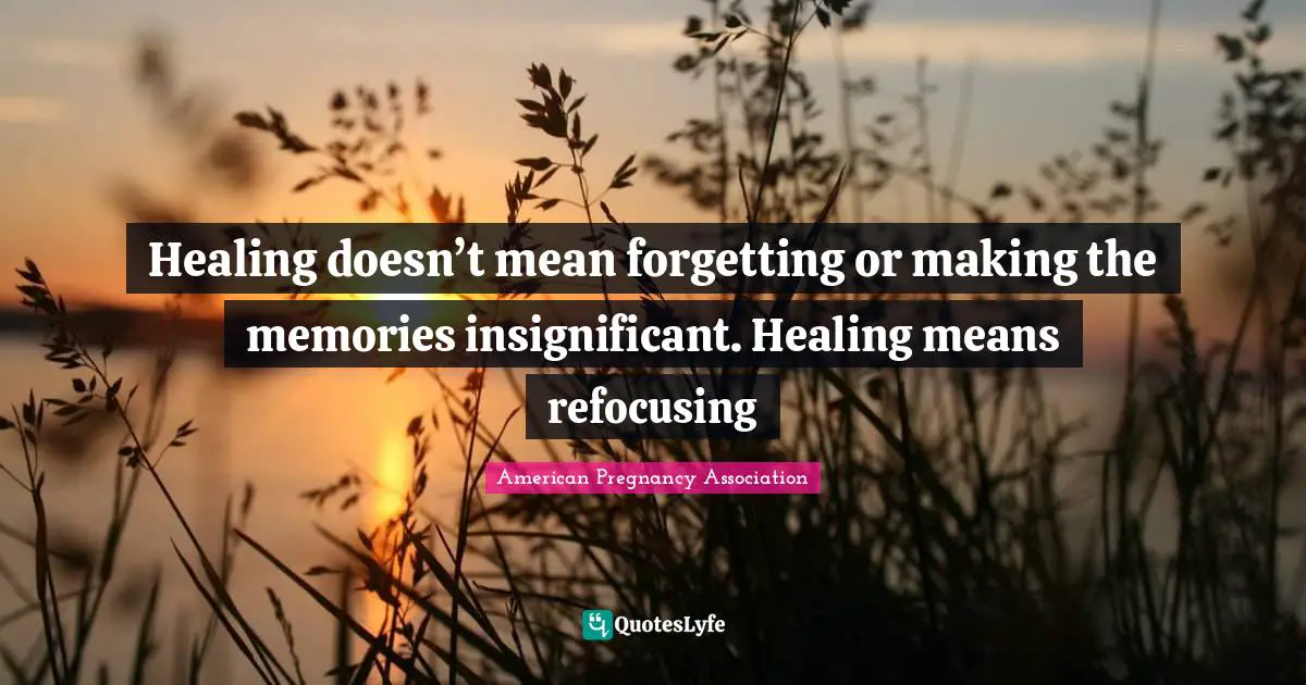 Healing doesn’t mean forgetting or making the memories insignificant. Healing means refocusing