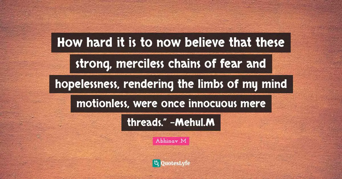 Phylosophy Quotes: "How hard it is to now believe that these strong, merciless chains of fear and hopelessness, rendering the limbs of my mind motionless, were once innocuous mere threads.” -Mehul.M"